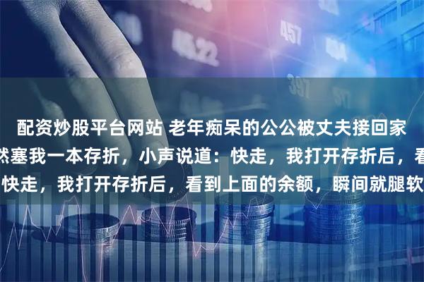 配资炒股平台网站 老年痴呆的公公被丈夫接回家，我喂公公饭时，他忽然塞我一本存折，小声说道：快走，我打开存折后，看到上面的余额，瞬间就腿软了