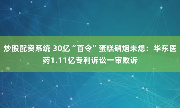 炒股配资系统 30亿“百令”蛋糕硝烟未熄：华东医药1.11亿专利诉讼一审败诉