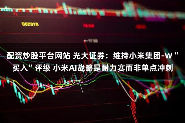 配资炒股平台网站 光大证券：维持小米集团-W“买入”评级 小米AI战略是耐力赛而非单点冲刺