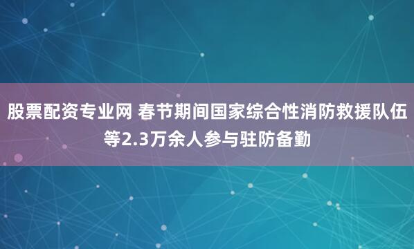 股票配资专业网 春节期间国家综合性消防救援队伍等2.3万余人参与驻防备勤