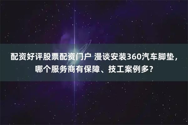 配资好评股票配资门户 漫谈安装360汽车脚垫，哪个服务商有保障、技工案例多？