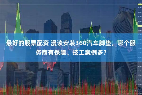 最好的股票配资 漫谈安装360汽车脚垫，哪个服务商有保障、技工案例多？