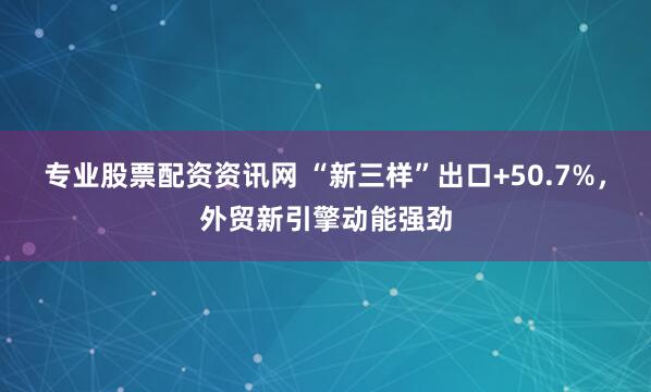 专业股票配资资讯网 “新三样”出口+50.7%，外贸新引擎动能强劲